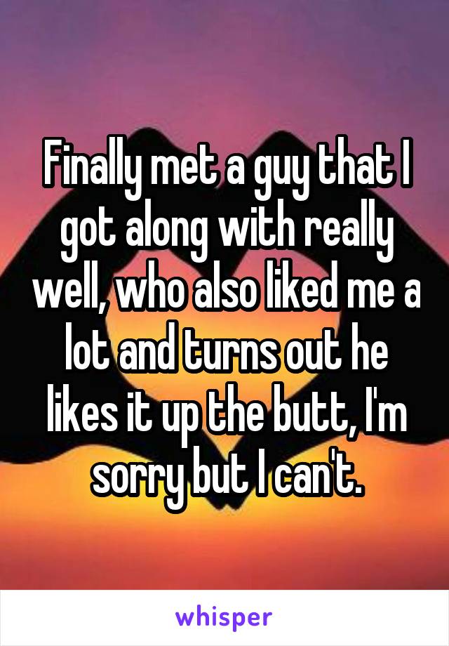 Finally met a guy that I got along with really well, who also liked me a lot and turns out he likes it up the butt, I'm sorry but I can't.