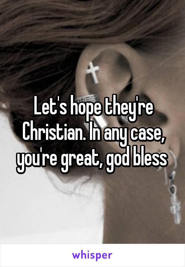 Let's hope they're Christian. In any case, you're great, god bless 