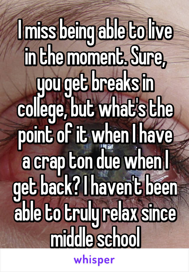 I miss being able to live in the moment. Sure, you get breaks in college, but what's the point of it when I have a crap ton due when I get back? I haven't been able to truly relax since middle school