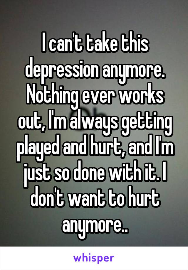 I can't take this depression anymore. Nothing ever works out, I'm always getting played and hurt, and I'm just so done with it. I don't want to hurt anymore..