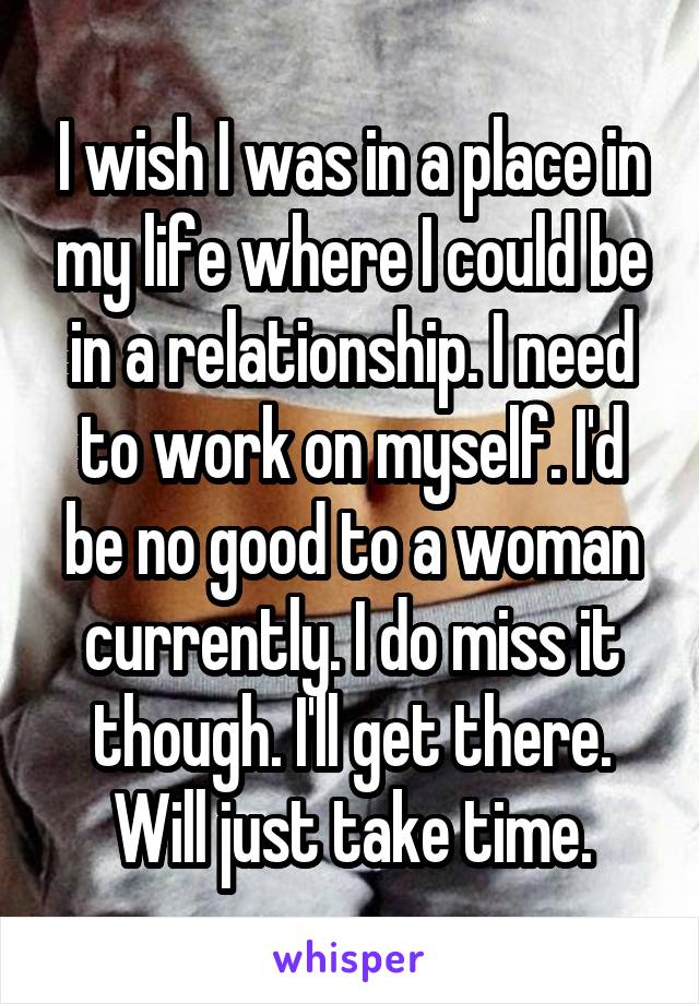 I wish I was in a place in my life where I could be in a relationship. I need to work on myself. I'd be no good to a woman currently. I do miss it though. I'll get there. Will just take time.