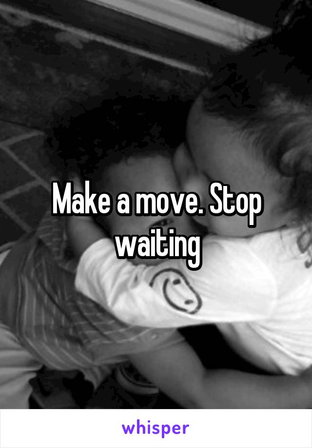 Make a move. Stop waiting