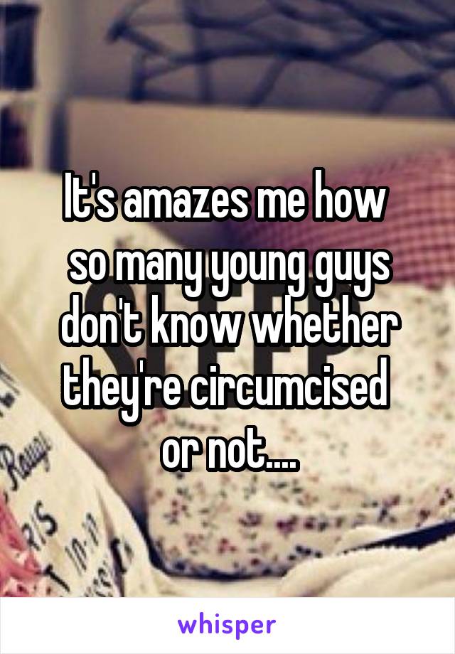 It's amazes me how 
so many young guys don't know whether they're circumcised 
or not....
