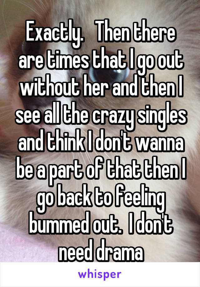 Exactly.   Then there are times that I go out without her and then I see all the crazy singles and think I don't wanna be a part of that then I go back to feeling bummed out.  I don't need drama