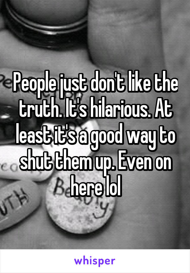 People just don't like the truth. It's hilarious. At least it's a good way to shut them up. Even on here lol