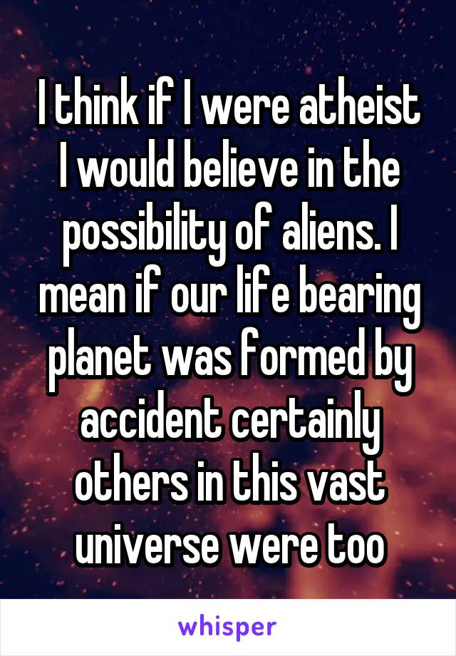 I think if I were atheist I would believe in the possibility of aliens. I mean if our life bearing planet was formed by accident certainly others in this vast universe were too