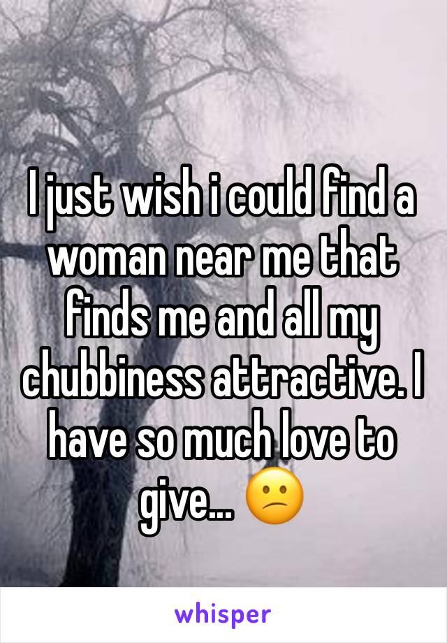 I just wish i could find a woman near me that finds me and all my chubbiness attractive. I have so much love to give... 😕