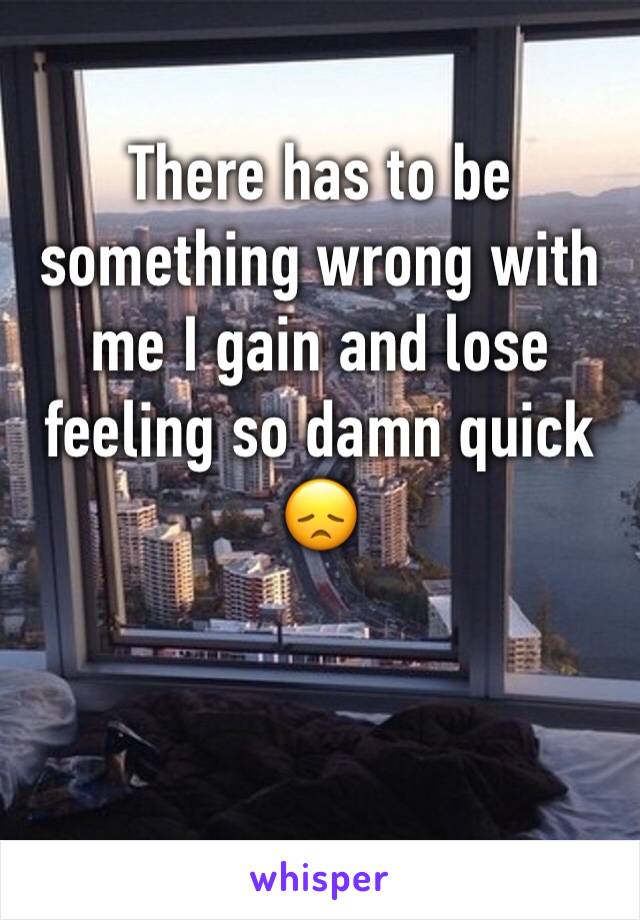 There has to be something wrong with me I gain and lose feeling so damn quick 😞