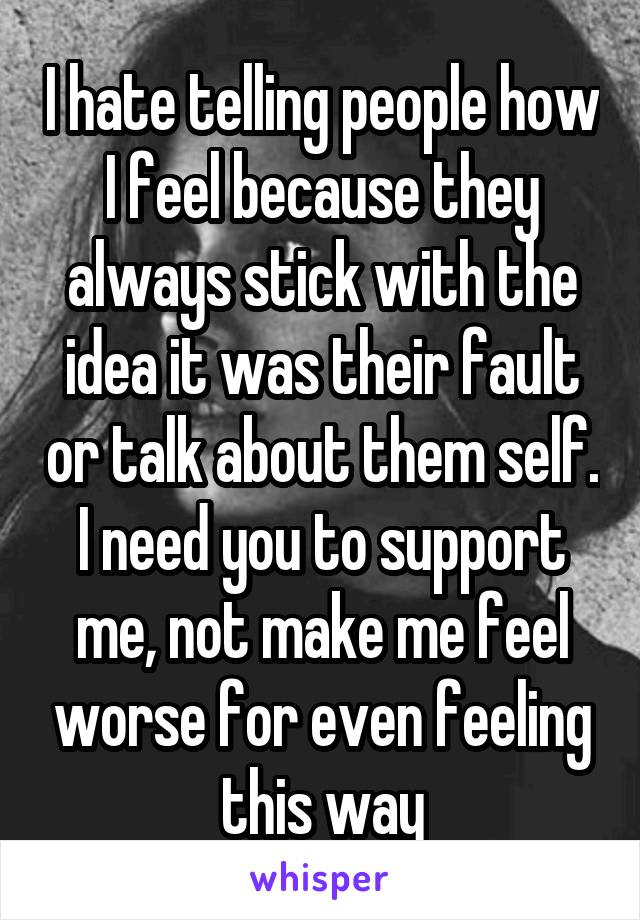 I hate telling people how I feel because they always stick with the idea it was their fault or talk about them self. I need you to support me, not make me feel worse for even feeling this way