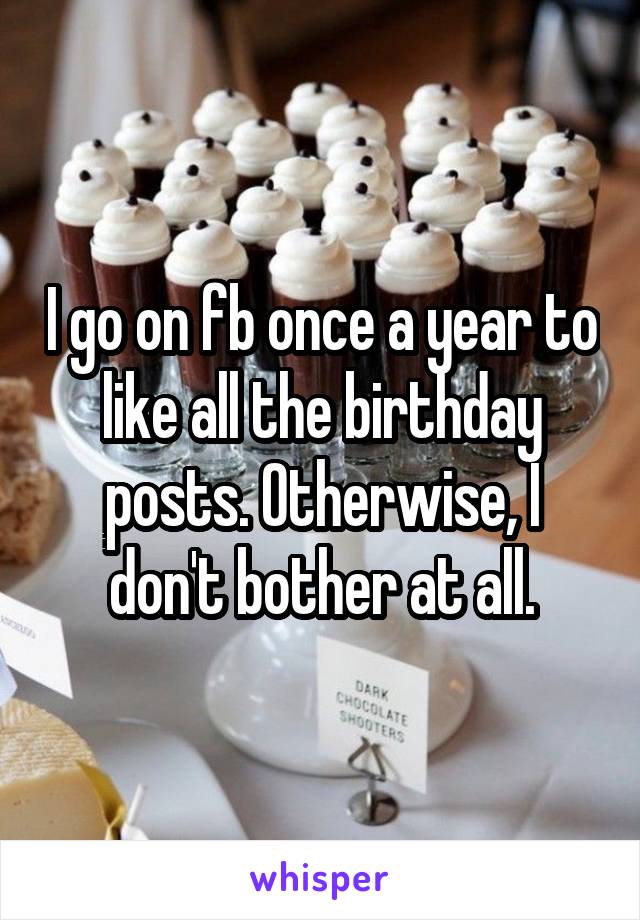 I go on fb once a year to like all the birthday posts. Otherwise, I don't bother at all.