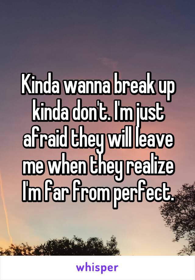 Kinda wanna break up kinda don't. I'm just afraid they will leave me when they realize I'm far from perfect.