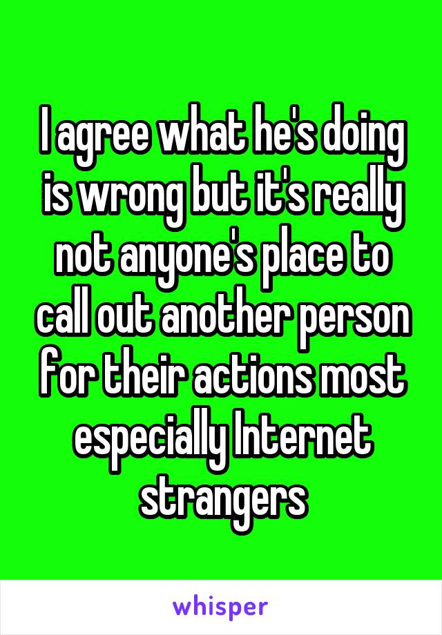 I agree what he's doing is wrong but it's really not anyone's place to call out another person for their actions most especially Internet strangers