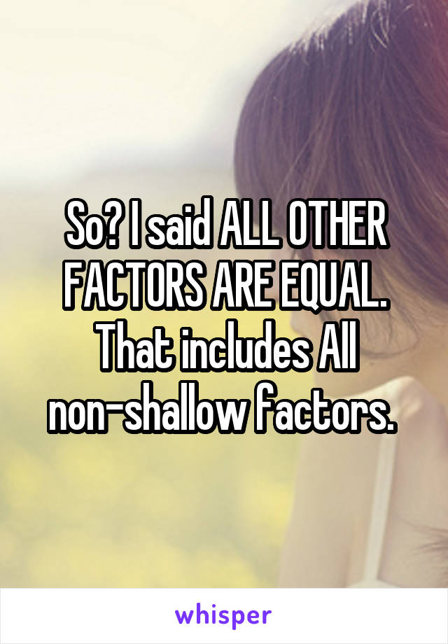 So? I said ALL OTHER FACTORS ARE EQUAL. That includes All non-shallow factors. 