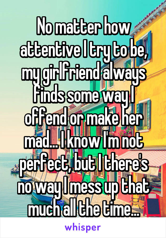 No matter how attentive I try to be, my girlfriend always finds some way I offend or make her mad... I know I'm not perfect, but I there's no way I mess up that much all the time...