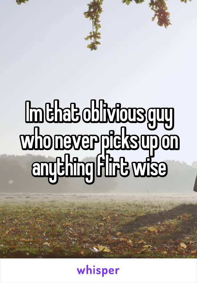 Im that oblivious guy who never picks up on anything flirt wise
