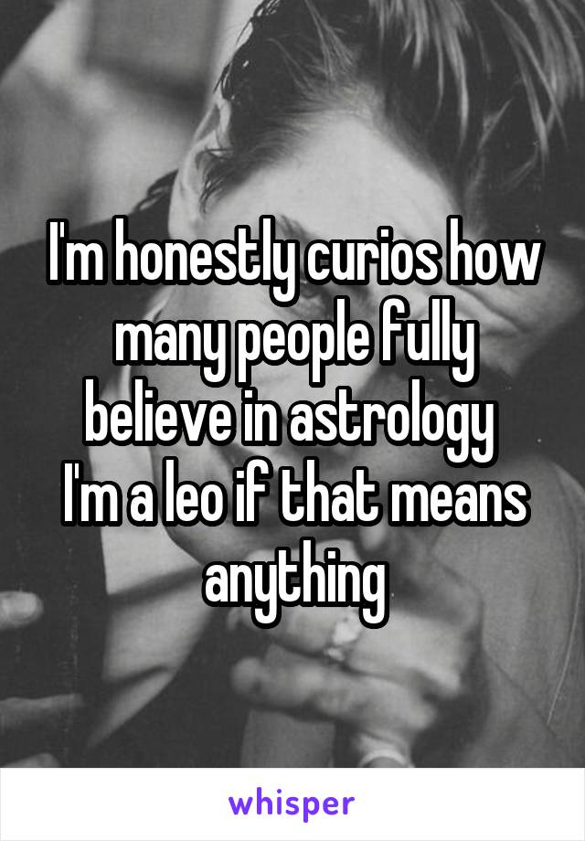 I'm honestly curios how many people fully believe in astrology 
I'm a leo if that means anything