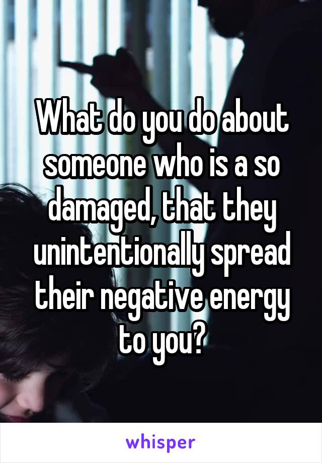 What do you do about someone who is a so damaged, that they unintentionally spread their negative energy to you?