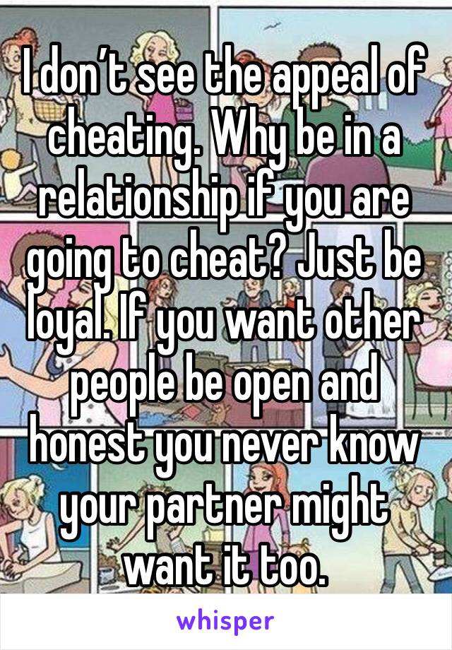 I don’t see the appeal of cheating. Why be in a relationship if you are going to cheat? Just be loyal. If you want other people be open and honest you never know your partner might want it too.