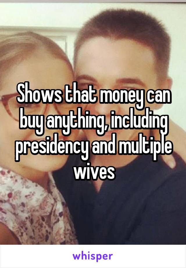 Shows that money can buy anything, including presidency and multiple wives