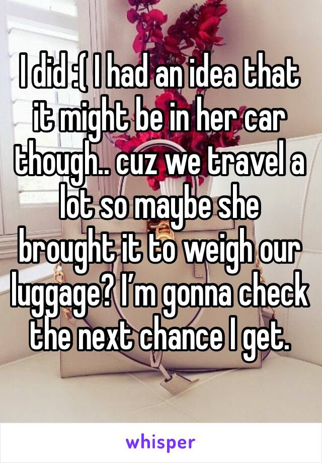 I did :( I had an idea that it might be in her car though.. cuz we travel a lot so maybe she brought it to weigh our luggage? I’m gonna check the next chance I get. 