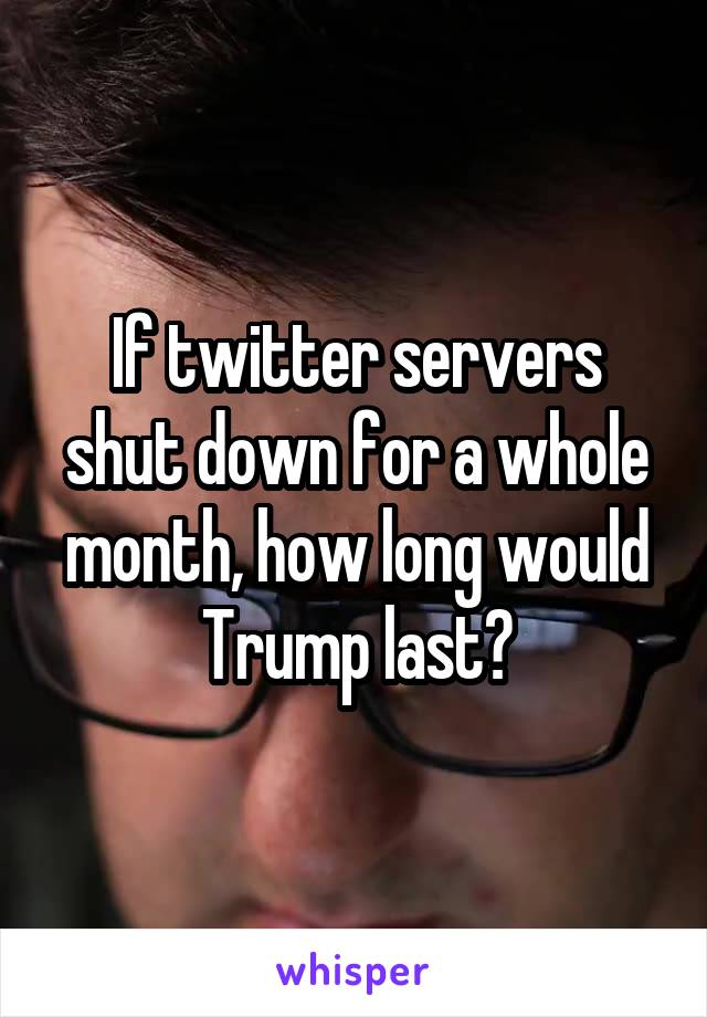 If twitter servers shut down for a whole month, how long would Trump last?