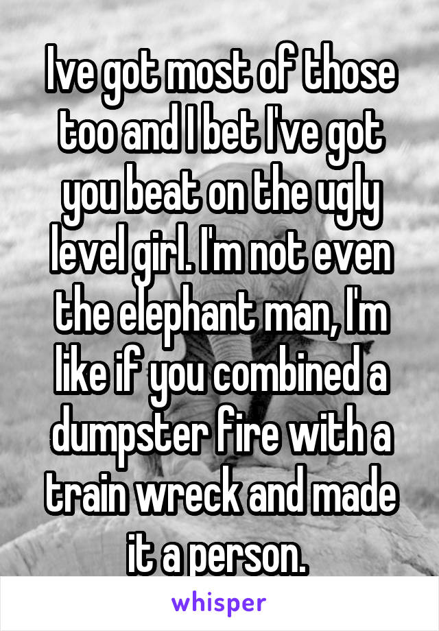Ive got most of those too and I bet I've got you beat on the ugly level girl. I'm not even the elephant man, I'm like if you combined a dumpster fire with a train wreck and made it a person. 