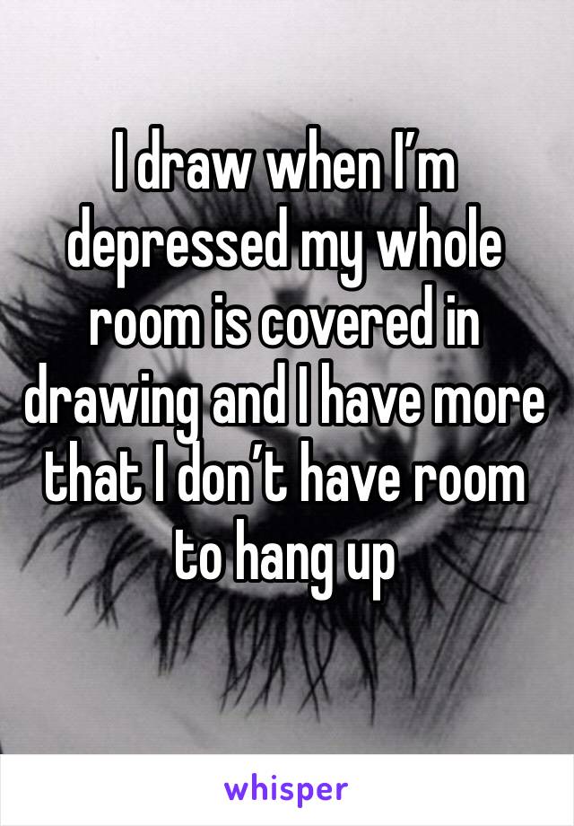 I draw when I’m depressed my whole room is covered in drawing and I have more that I don’t have room to hang up