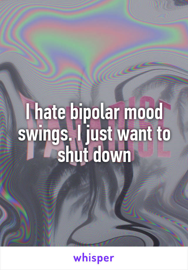 I hate bipolar mood swings. I just want to shut down