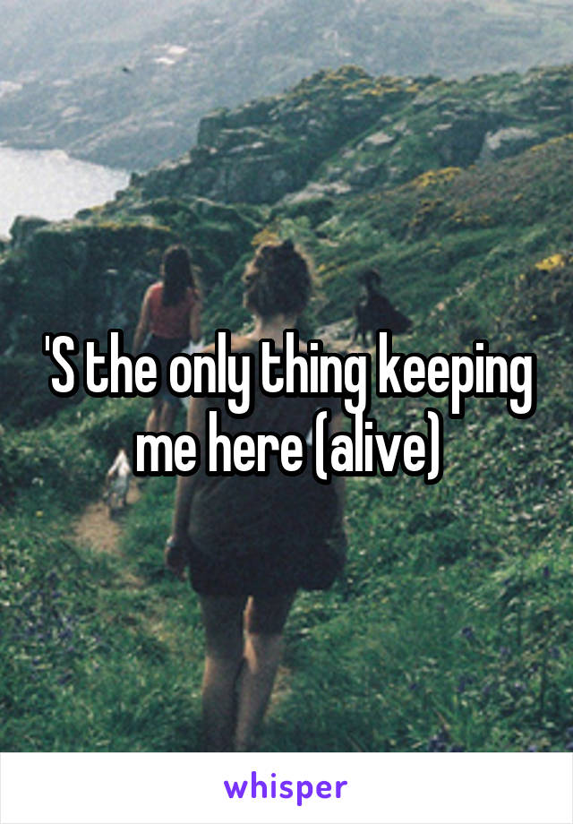 'S the only thing keeping me here (alive)