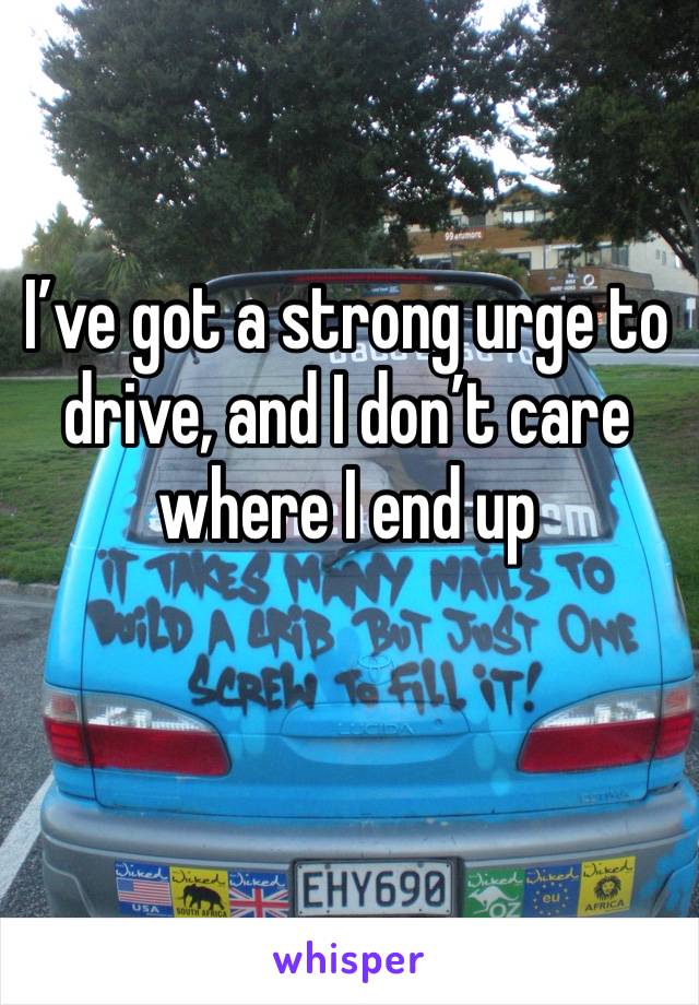 I’ve got a strong urge to drive, and I don’t care where I end up