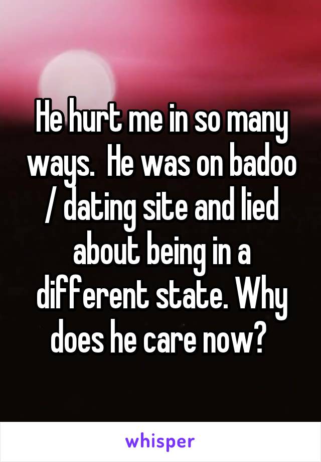 He hurt me in so many ways.  He was on badoo / dating site and lied about being in a different state. Why does he care now? 