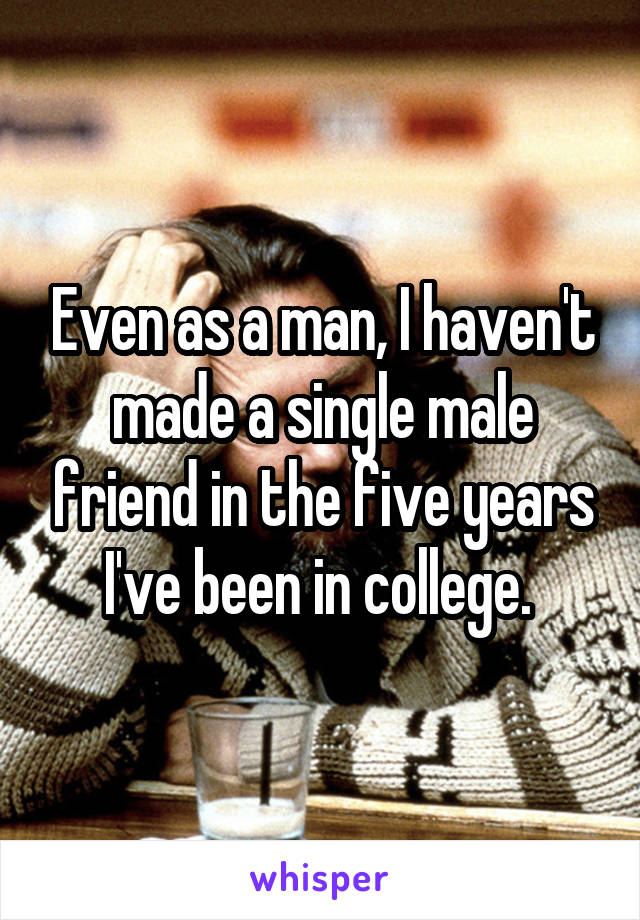 Even as a man, I haven't made a single male friend in the five years I've been in college. 