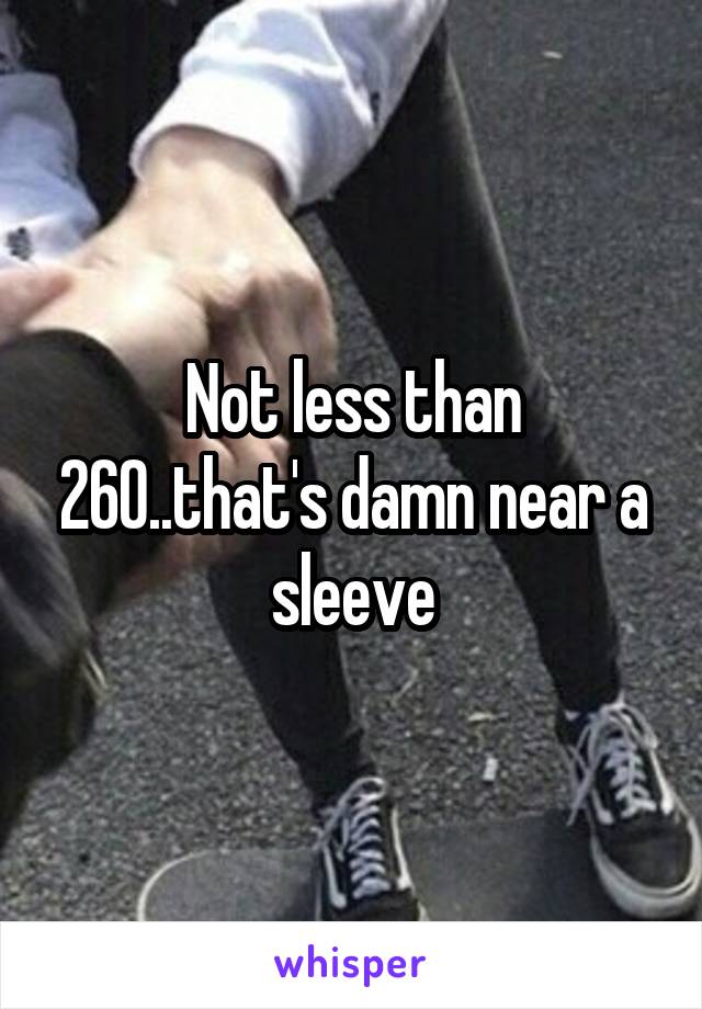 Not less than 260..that's damn near a sleeve