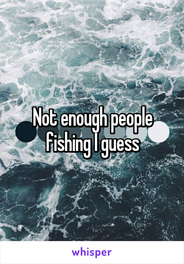 Not enough people fishing I guess