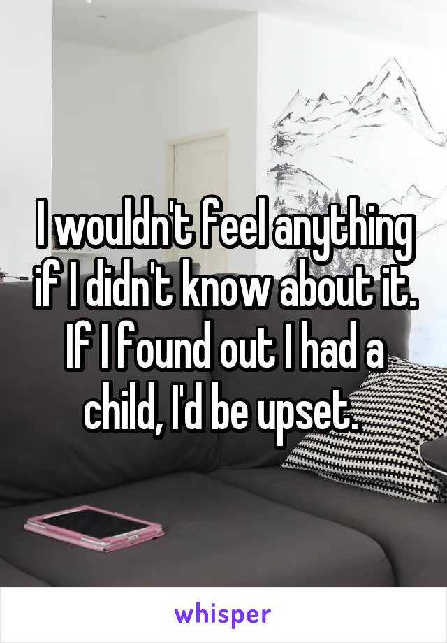 I wouldn't feel anything if I didn't know about it. If I found out I had a child, I'd be upset. 
