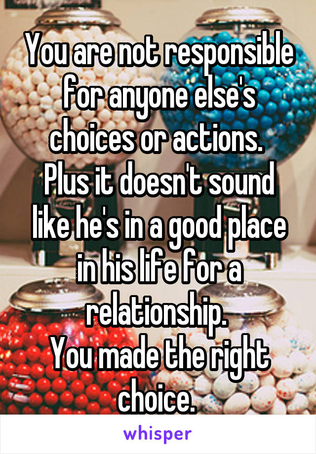 You are not responsible for anyone else's choices or actions. 
Plus it doesn't sound like he's in a good place in his life for a relationship. 
You made the right choice. 