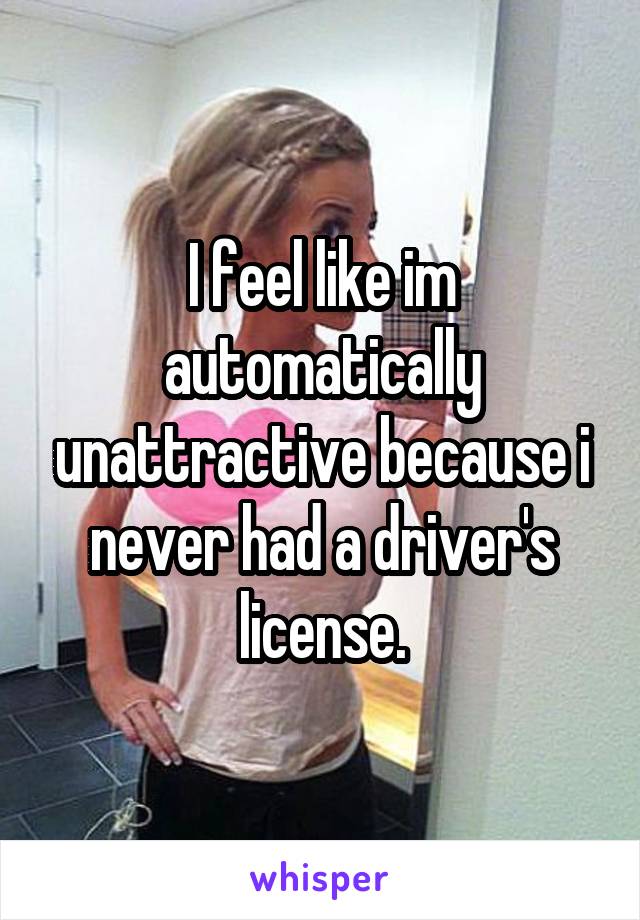 I feel like im automatically unattractive because i never had a driver's license.