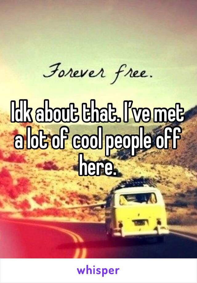 Idk about that. I’ve met a lot of cool people off here. 