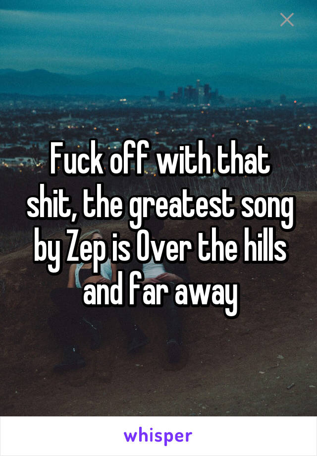 Fuck off with that shit, the greatest song by Zep is Over the hills and far away