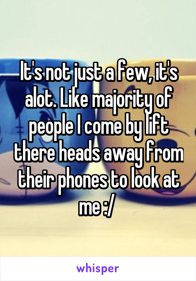 It's not just a few, it's alot. Like majority of people I come by lift there heads away from their phones to look at me :/ 