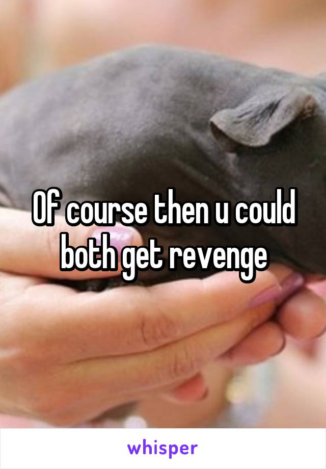 Of course then u could both get revenge