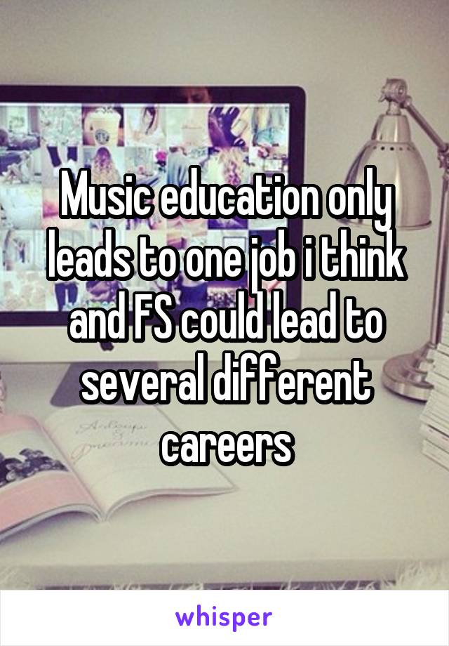 Music education only leads to one job i think and FS could lead to several different careers