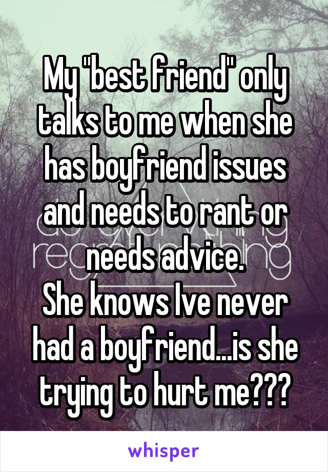 My "best friend" only talks to me when she has boyfriend issues and needs to rant or needs advice.
She knows Ive never had a boyfriend...is she trying to hurt me???