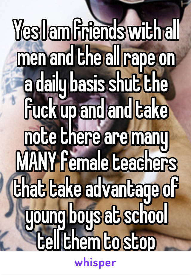 Yes I am friends with all men and the all rape on a daily basis shut the fuck up and and take note there are many MANY female teachers that take advantage of young boys at school tell them to stop
