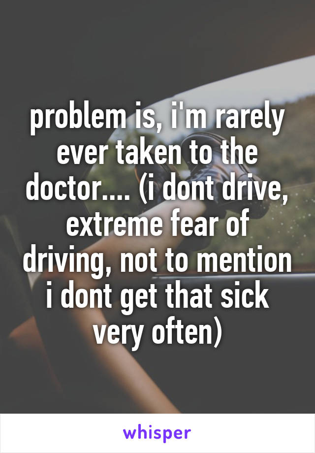 problem is, i'm rarely ever taken to the doctor.... (i dont drive, extreme fear of driving, not to mention i dont get that sick very often)