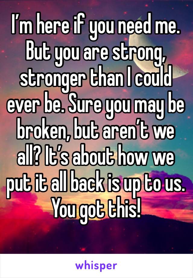 I’m here if you need me. But you are strong, stronger than I could ever be. Sure you may be broken, but aren’t we all? It’s about how we put it all back is up to us. You got this!
