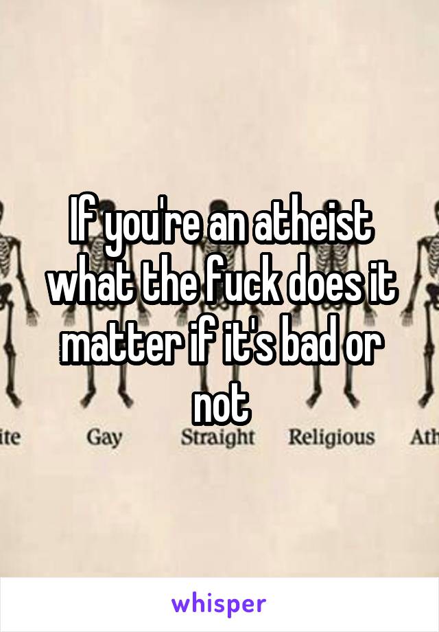If you're an atheist what the fuck does it matter if it's bad or not