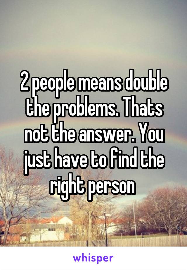 2 people means double the problems. Thats not the answer. You just have to find the right person 