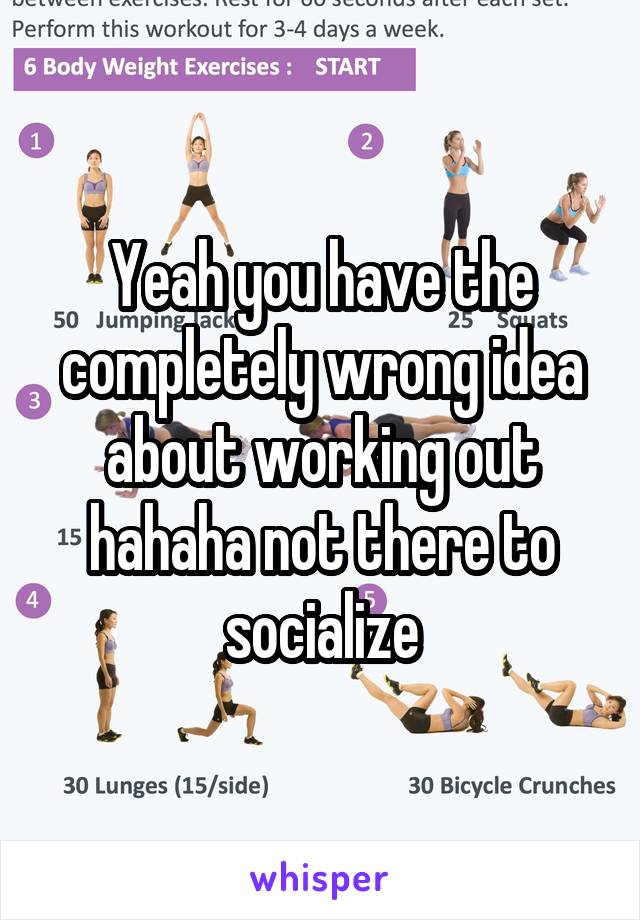 Yeah you have the completely wrong idea about working out hahaha not there to socialize