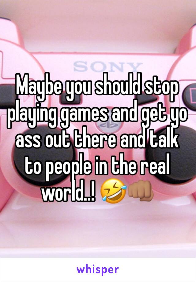 Maybe you should stop playing games and get yo ass out there and talk to people in the real world..! 🤣👊🏽